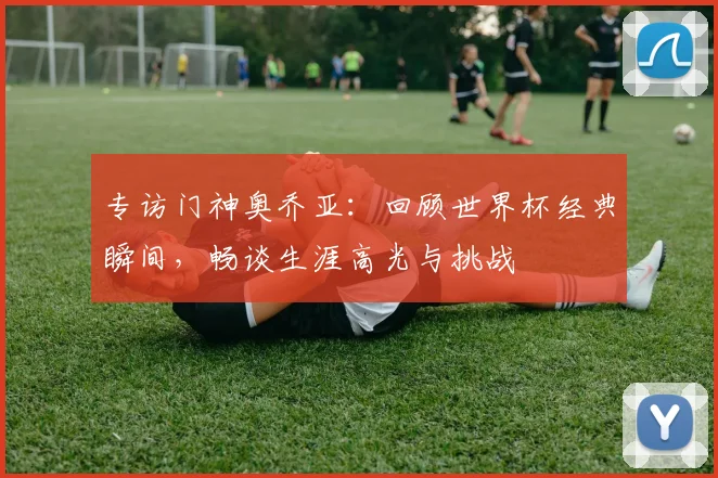 专访门神奥乔亚：回顾世界杯经典瞬间，畅谈生涯高光与挑战