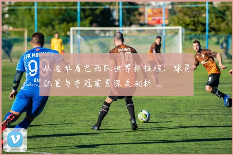 从名单看巴西队世界杯征程：球员配置与夺冠前景深度剖析