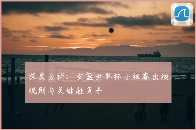 深度分析：女篮世界杯小组赛出线规则与关键胜负手