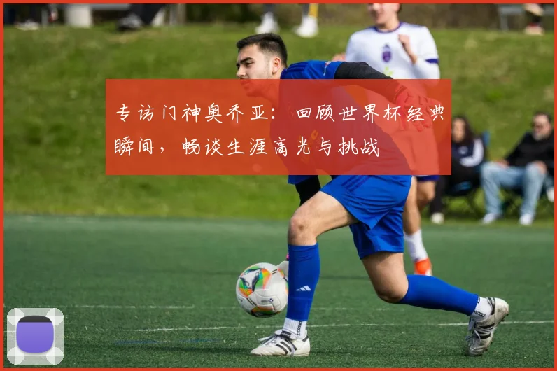 专访门神奥乔亚：回顾世界杯经典瞬间，畅谈生涯高光与挑战