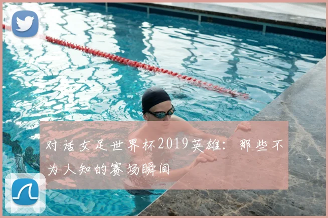 对话女足世界杯2019英雄：那些不为人知的赛场瞬间