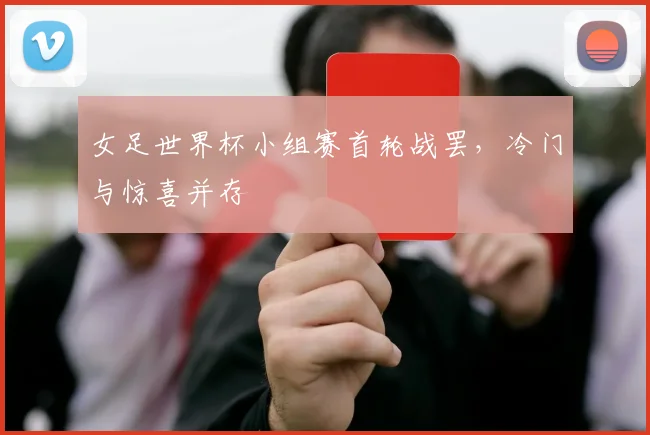 女足世界杯小组赛首轮战罢，冷门与惊喜并存