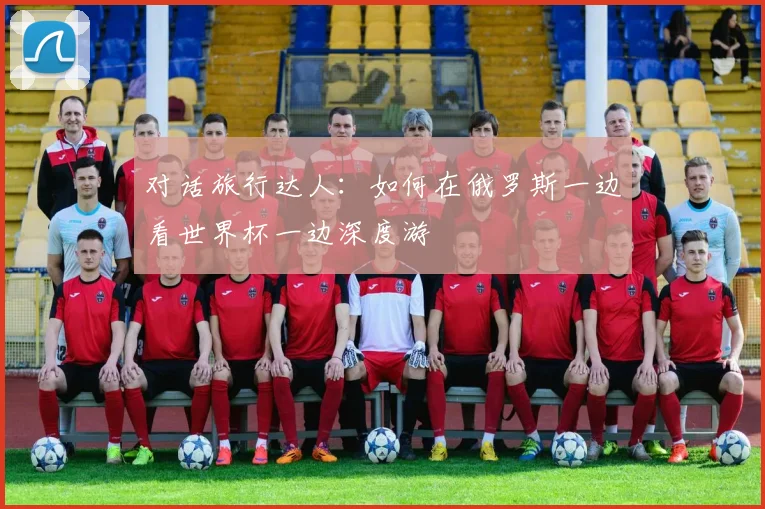 对话旅行达人：如何在俄罗斯一边看世界杯一边深度游
