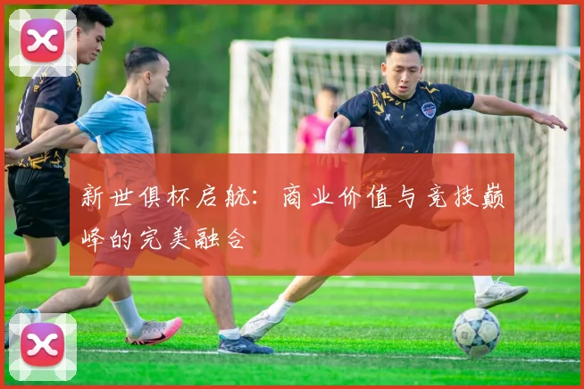 新世俱杯启航:商业价值与竞技巅峰的完美融合