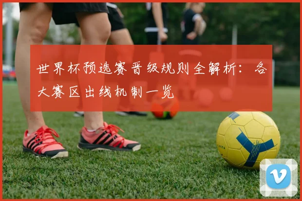 世界杯预选赛晋级规则全解析：各大赛区出线机制一览