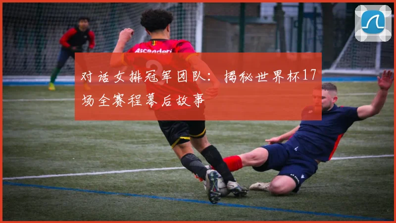 对话女排冠军团队：揭秘世界杯17场全赛程幕后故事