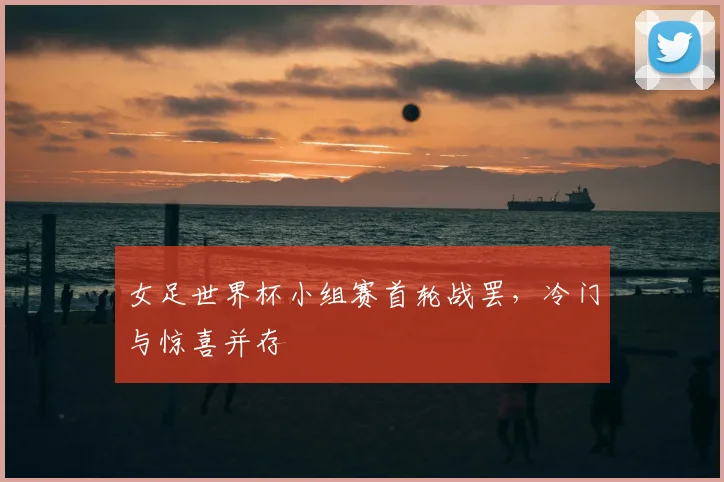 女足世界杯小组赛首轮战罢,冷门与惊喜并存
