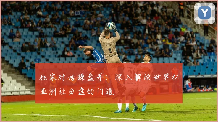 独家对话操盘手：深入解读世界杯亚洲让分盘的门道