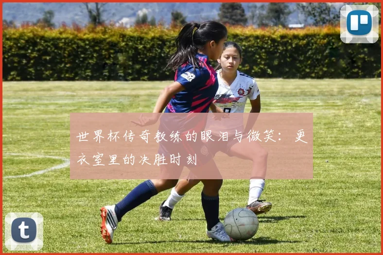 世界杯传奇教练的眼泪与微笑：更衣室里的决胜时刻